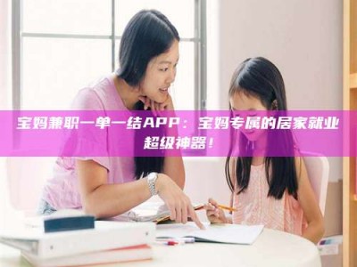 固原宝妈兼职一单一结APP：宝妈专属的居家就业超级神器！